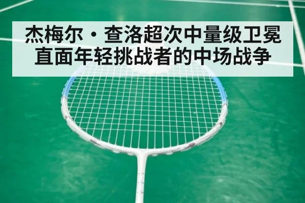 杰梅尔·查洛超次中量级卫冕 直面年轻挑战者的中场战争